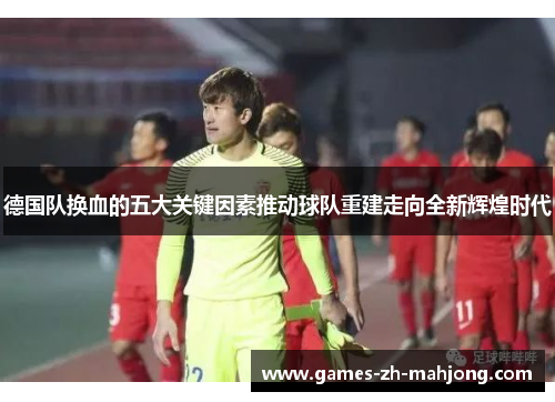 德国队换血的五大关键因素推动球队重建走向全新辉煌时代