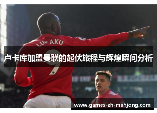 卢卡库加盟曼联的起伏旅程与辉煌瞬间分析
