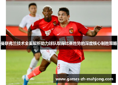 曼联弗兰技术全面解析助力球队取得比赛胜势的深度核心制胜策略