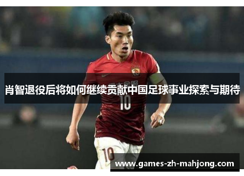 肖智退役后将如何继续贡献中国足球事业探索与期待 肖智退役后将如何继续贡献中国足球事业探索与期待