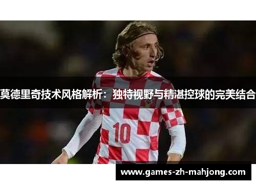 莫德里奇技术风格解析：独特视野与精湛控球的完美结合