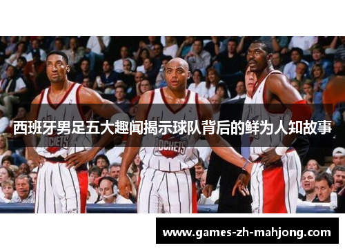 西班牙男足五大趣闻揭示球队背后的鲜为人知故事 西班牙男足五大趣闻揭示球队背后的鲜为人知故事