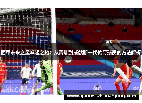 西甲未来之星崛起之路:从青训到成就新一代传奇球员的方法解析 西甲未来之星崛起之路:从青训到成就新一代传奇球员的方法解析