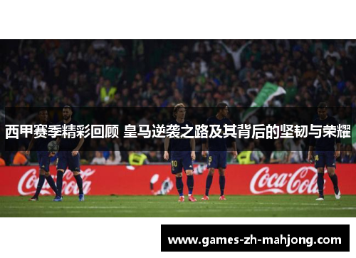 西甲赛季精彩回顾 皇马逆袭之路及其背后的坚韧与荣耀