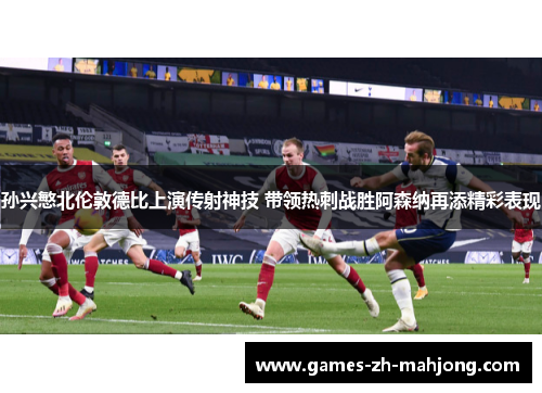 孙兴慜北伦敦德比上演传射神技 带领热刺战胜阿森纳再添精彩表现