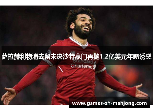 萨拉赫利物浦去留未决沙特豪门再抛1.2亿美元年薪诱惑