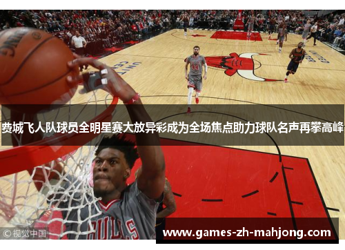 费城飞人队球员全明星赛大放异彩成为全场焦点助力球队名声再攀高峰