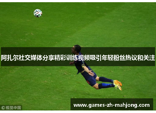 阿扎尔社交媒体分享精彩训练视频吸引年轻粉丝热议和关注