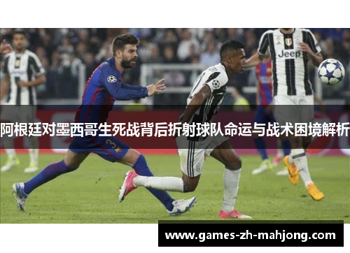 阿根廷对墨西哥生死战背后折射球队命运与战术困境解析