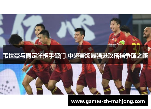 韦世豪与周定洋携手破门 中超赛场最强进攻搭档争锋之路