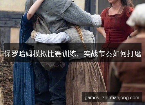 保罗哈姆模拟比赛训练，实战节奏如何打磨