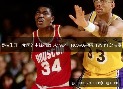 奥拉朱旺与尤因的中锋宿敌 从1984年NCAA决赛到1994年总决赛
